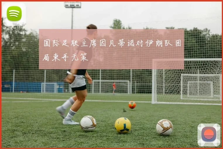 国际足联主席因凡蒂诺对伊朗队困局束手无策 - 壹号国际app下载