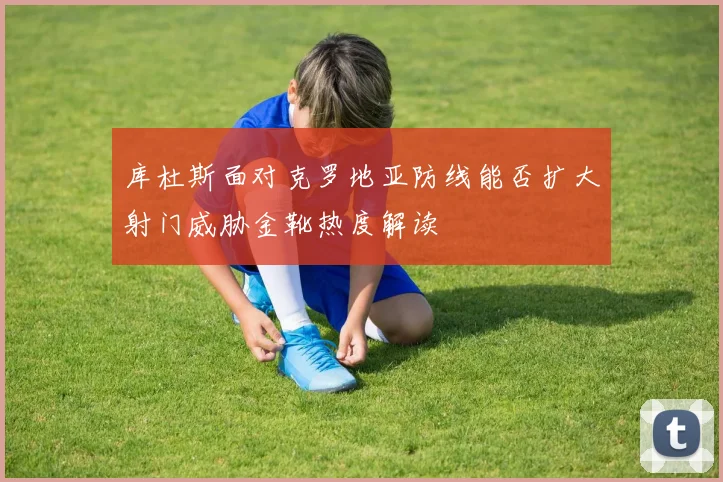 库杜斯面对克罗地亚防线能否扩大射门威胁金靴热度解读 - 壹号国际app下载