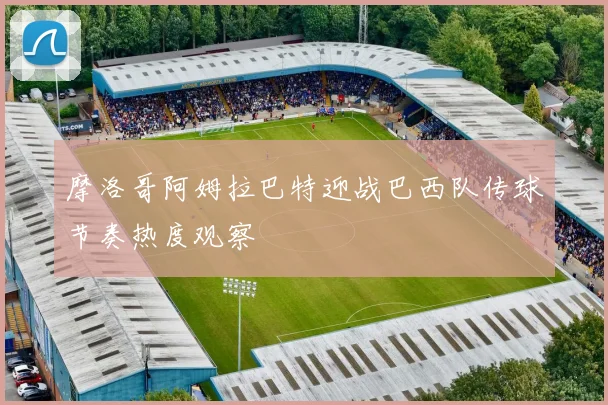 摩洛哥阿姆拉巴特迎战巴西队传球节奏热度观察 - 壹号国际app下载