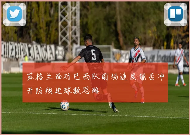苏格兰面对巴西队前场速度能否冲开防线进球数思路 - 壹号国际app下载