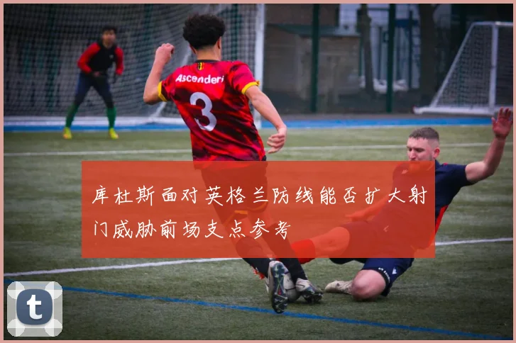 库杜斯面对英格兰防线能否扩大射门威胁前场支点参考 - 壹号国际app下载