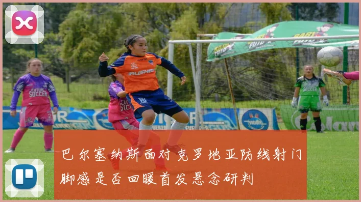 巴尔塞纳斯面对克罗地亚防线射门脚感是否回暖首发悬念研判 - 壹号国际app下载