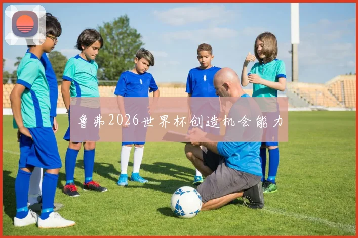 鲁弗2026世界杯创造机会能力 - 壹号国际app下载